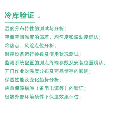 GSP驗證中冷庫驗證項目：溫度分布特性的測試與分析； 存儲空間溫度的偏差、均勻度和波動度確認； 冷熱點、風險點位分析； 溫控設(shè)備運行參數(shù)及使用狀況測試； 監(jiān)測系統(tǒng)配置的測點終端參數(shù)及安裝位置確認； 開門作業(yè)對溫度分布及藥品儲存的影響； 保溫性能及變化趨勢分析； 應急保障措施（備用電源等）的驗證； 極端外部環(huán)境條件下保溫效果評估；