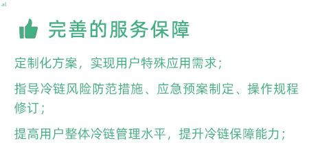 完善的服務(wù)保障：定制化冷鏈驗證方案，實現(xiàn)用戶特殊應(yīng)用需求； 指導(dǎo)冷鏈風(fēng)險防范措施、應(yīng)急預(yù)案制定、操作規(guī)程修訂； 提高用戶整體冷鏈管理水平，提升冷鏈保障能力；