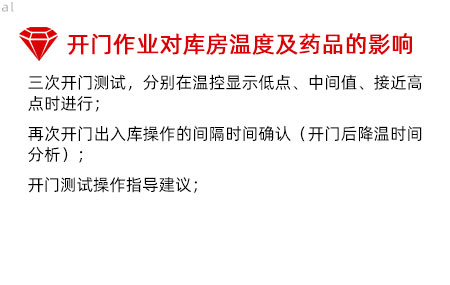 開門作業(yè)對庫房溫度影響及藥品的影響：三次開門測試，分別在溫控顯示低點、中間值、接 近高點時進(jìn)行； 再次開門出入庫操作的間隔時間確認(rèn)（開門后降溫 時間分析）； 開門測試操作指導(dǎo)建議；